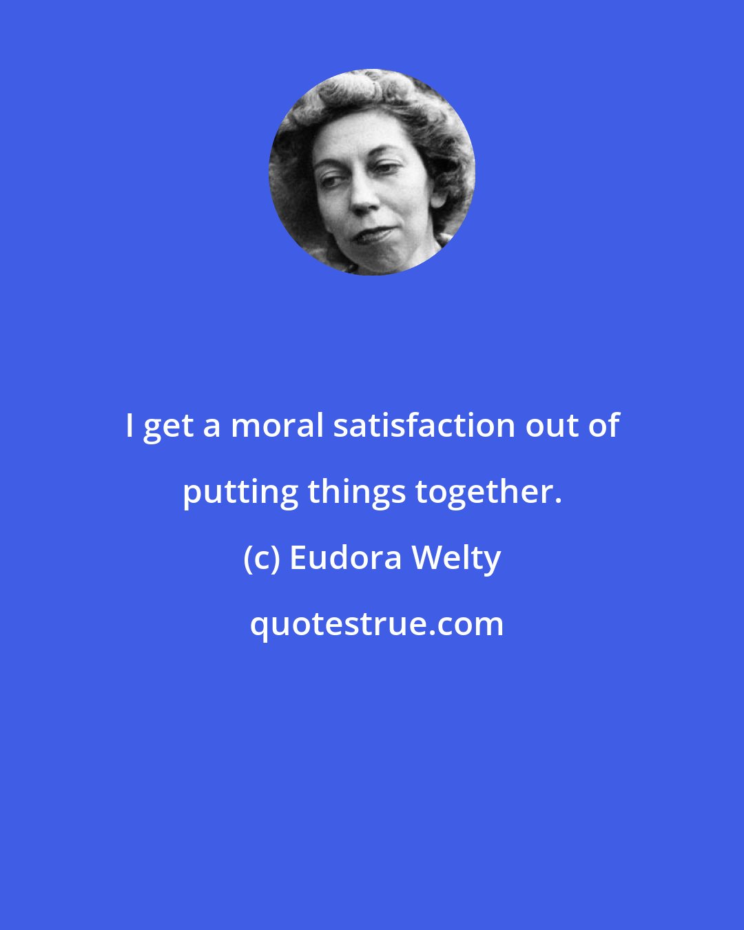 Eudora Welty: I get a moral satisfaction out of putting things together.