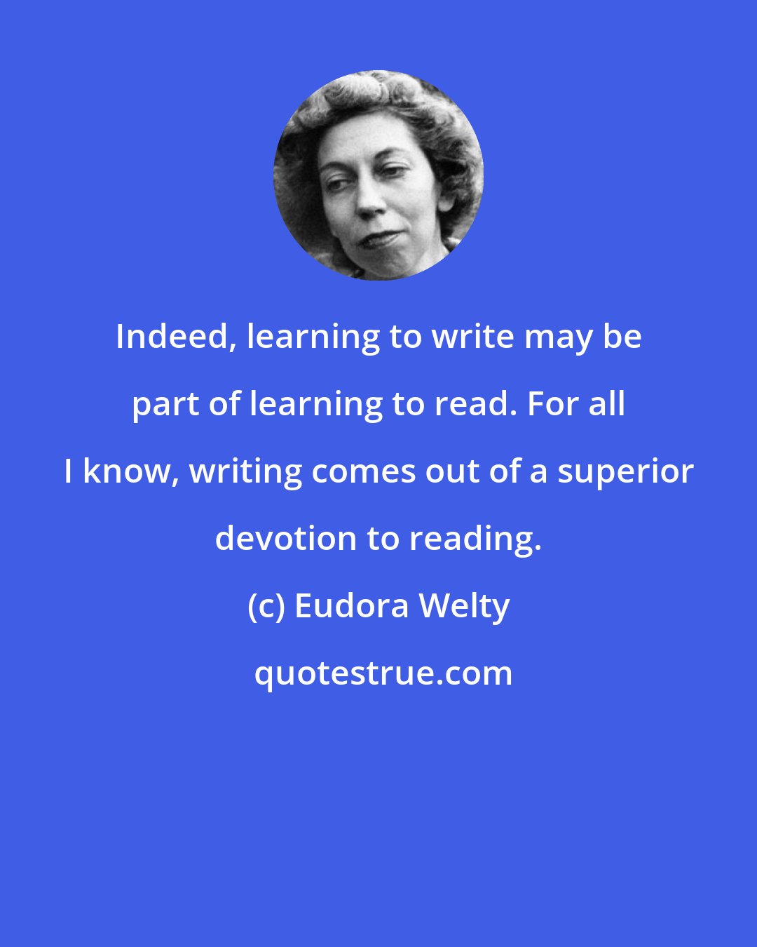 Eudora Welty: Indeed, learning to write may be part of learning to read. For all I know, writing comes out of a superior devotion to reading.