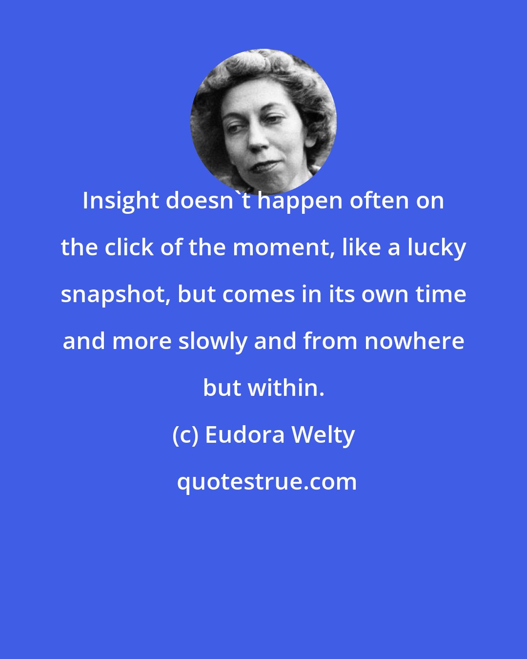 Eudora Welty: Insight doesn't happen often on the click of the moment, like a lucky snapshot, but comes in its own time and more slowly and from nowhere but within.