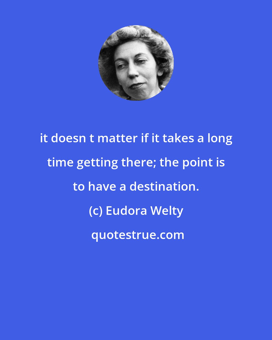 Eudora Welty: it doesn t matter if it takes a long time getting there; the point is to have a destination.