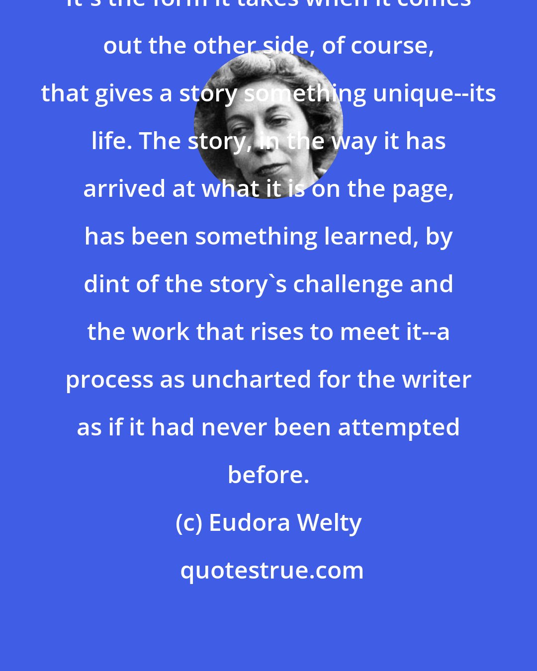 Eudora Welty: It's the form it takes when it comes out the other side, of course, that gives a story something unique--its life. The story, in the way it has arrived at what it is on the page, has been something learned, by dint of the story's challenge and the work that rises to meet it--a process as uncharted for the writer as if it had never been attempted before.