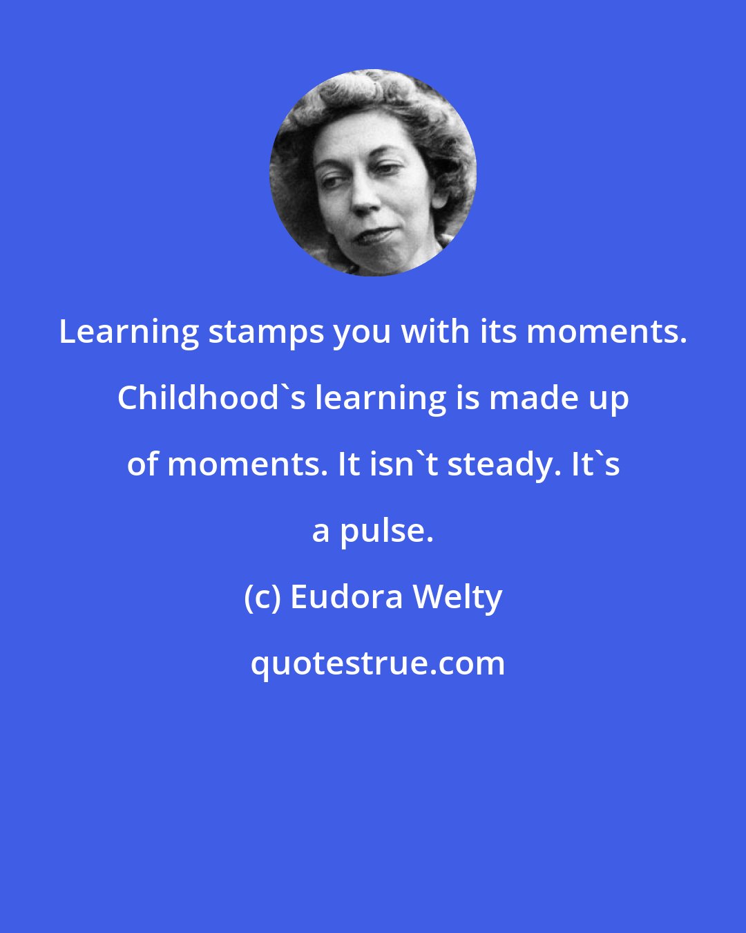 Eudora Welty: Learning stamps you with its moments. Childhood's learning is made up of moments. It isn't steady. It's a pulse.