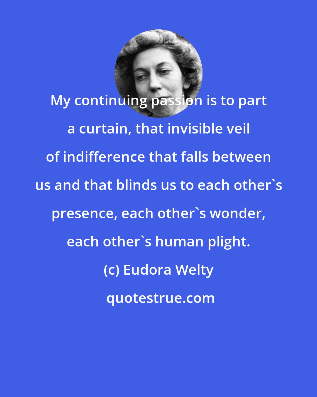 Eudora Welty: My continuing passion is to part a curtain, that invisible veil of indifference that falls between us and that blinds us to each other's presence, each other's wonder, each other's human plight.