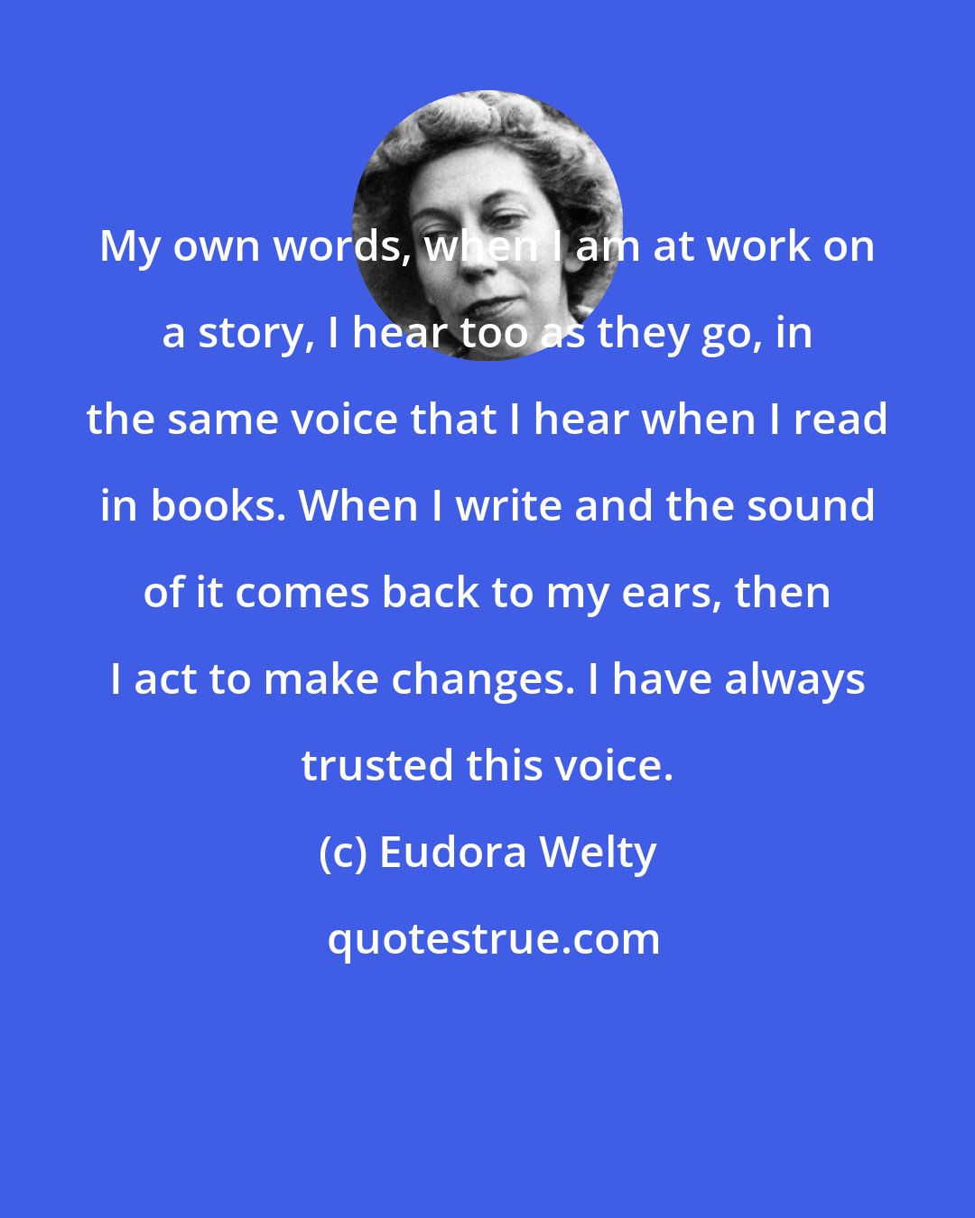 Eudora Welty: My own words, when I am at work on a story, I hear too as they go, in the same voice that I hear when I read in books. When I write and the sound of it comes back to my ears, then I act to make changes. I have always trusted this voice.