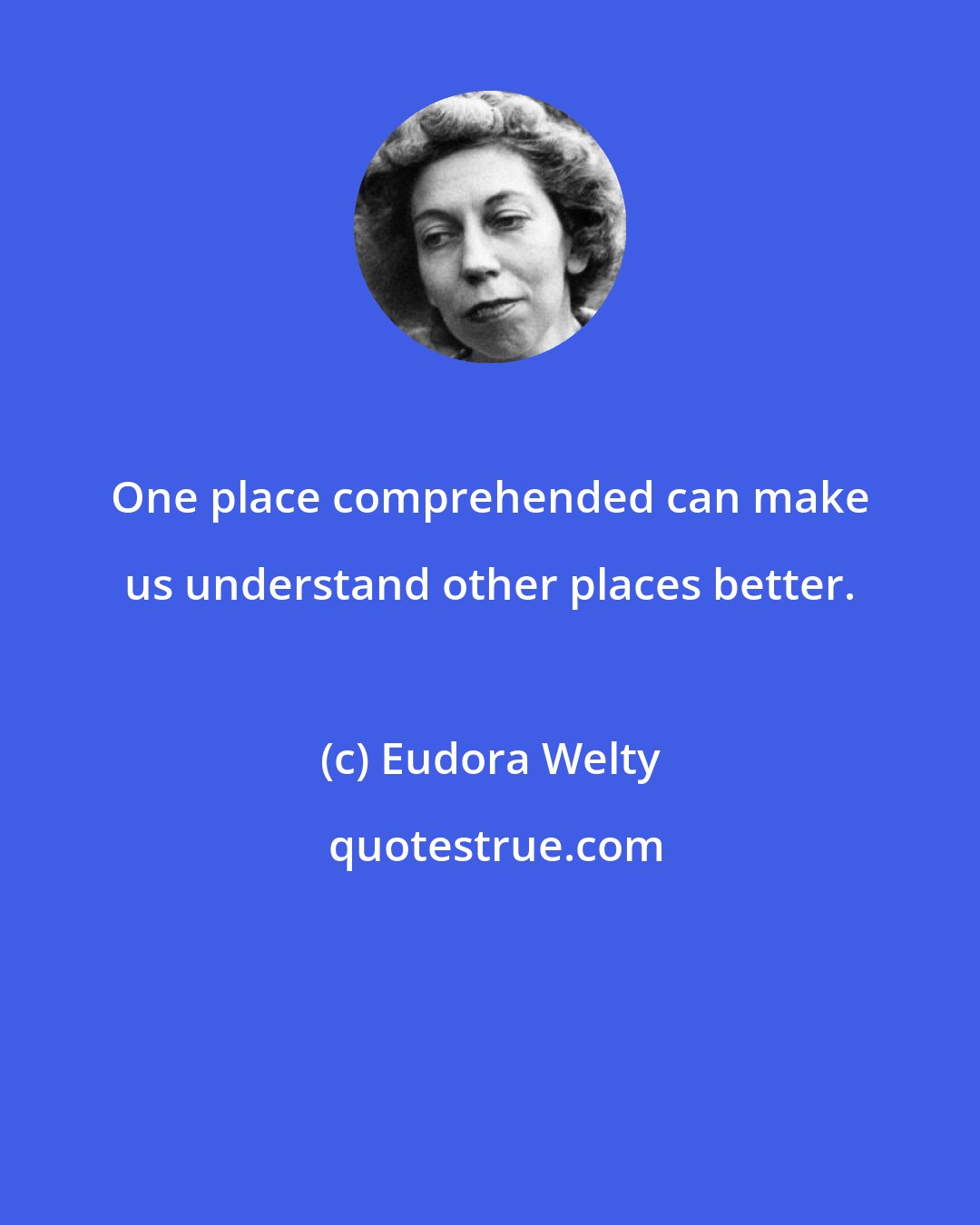 Eudora Welty: One place comprehended can make us understand other places better.