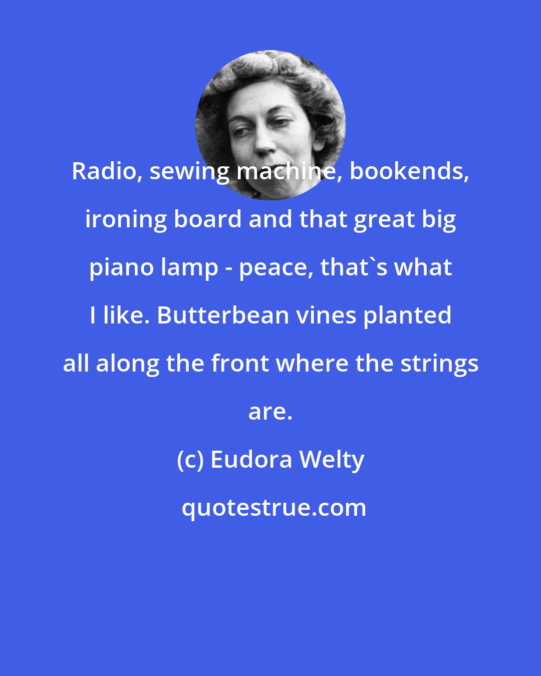 Eudora Welty: Radio, sewing machine, bookends, ironing board and that great big piano lamp - peace, that's what I like. Butterbean vines planted all along the front where the strings are.