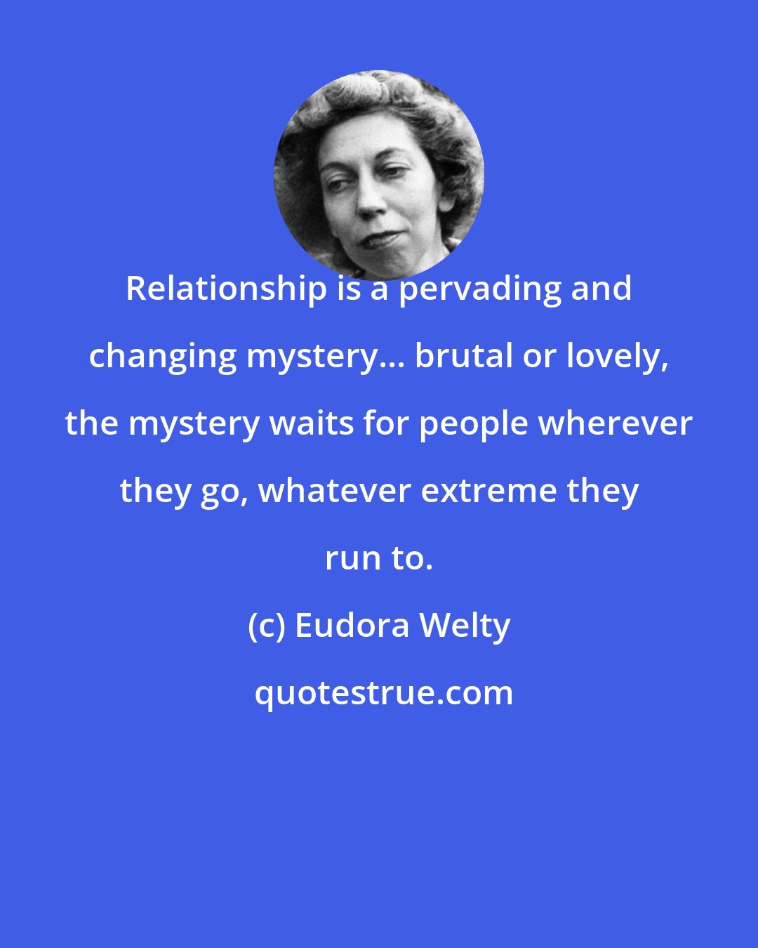 Eudora Welty: Relationship is a pervading and changing mystery... brutal or lovely, the mystery waits for people wherever they go, whatever extreme they run to.