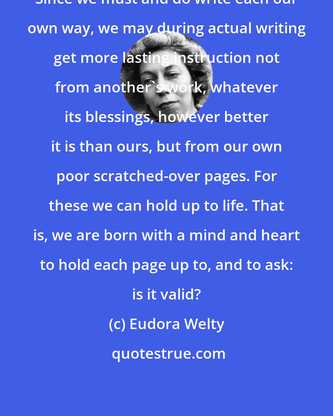 Eudora Welty: Since we must and do write each our own way, we may during actual writing get more lasting instruction not from another's work, whatever its blessings, however better it is than ours, but from our own poor scratched-over pages. For these we can hold up to life. That is, we are born with a mind and heart to hold each page up to, and to ask: is it valid?