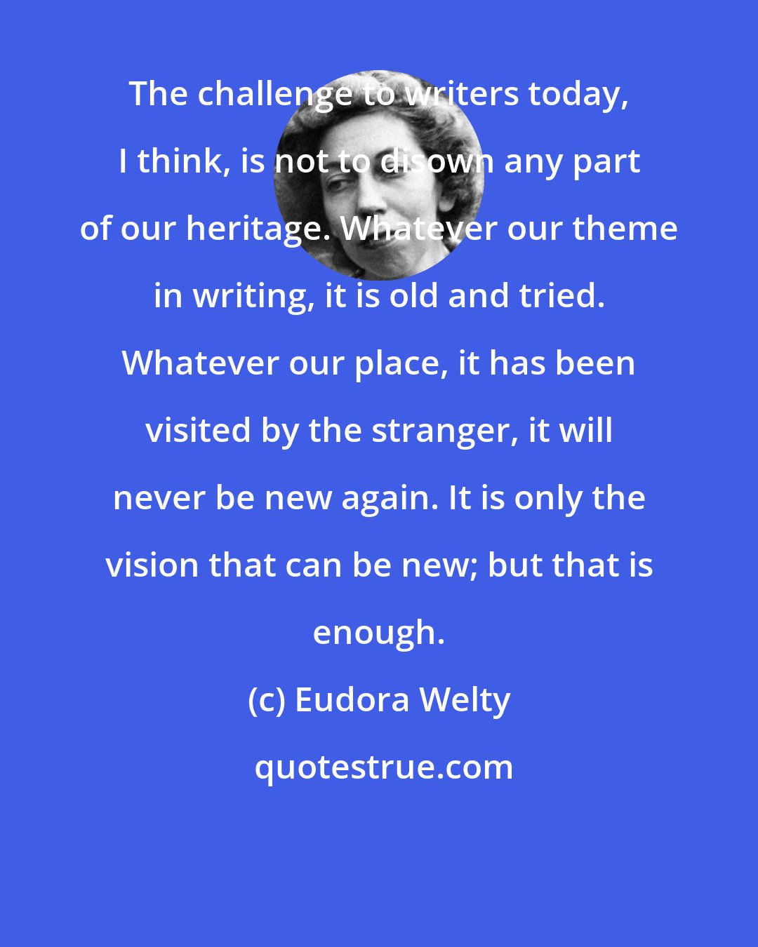 Eudora Welty: The challenge to writers today, I think, is not to disown any part of our heritage. Whatever our theme in writing, it is old and tried. Whatever our place, it has been visited by the stranger, it will never be new again. It is only the vision that can be new; but that is enough.