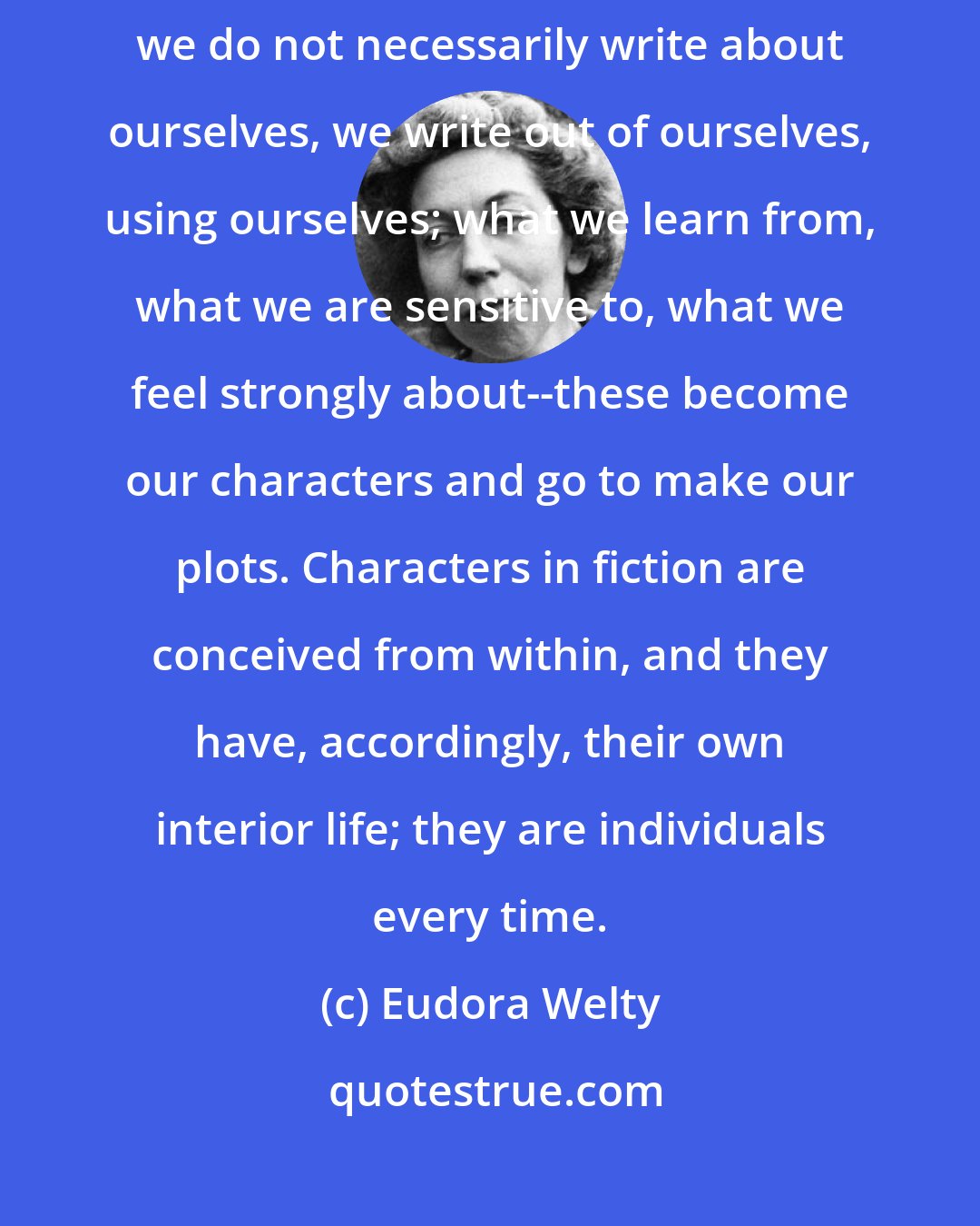 Eudora Welty: The first act of insight is throw away the labels. In fiction, while we do not necessarily write about ourselves, we write out of ourselves, using ourselves; what we learn from, what we are sensitive to, what we feel strongly about--these become our characters and go to make our plots. Characters in fiction are conceived from within, and they have, accordingly, their own interior life; they are individuals every time.