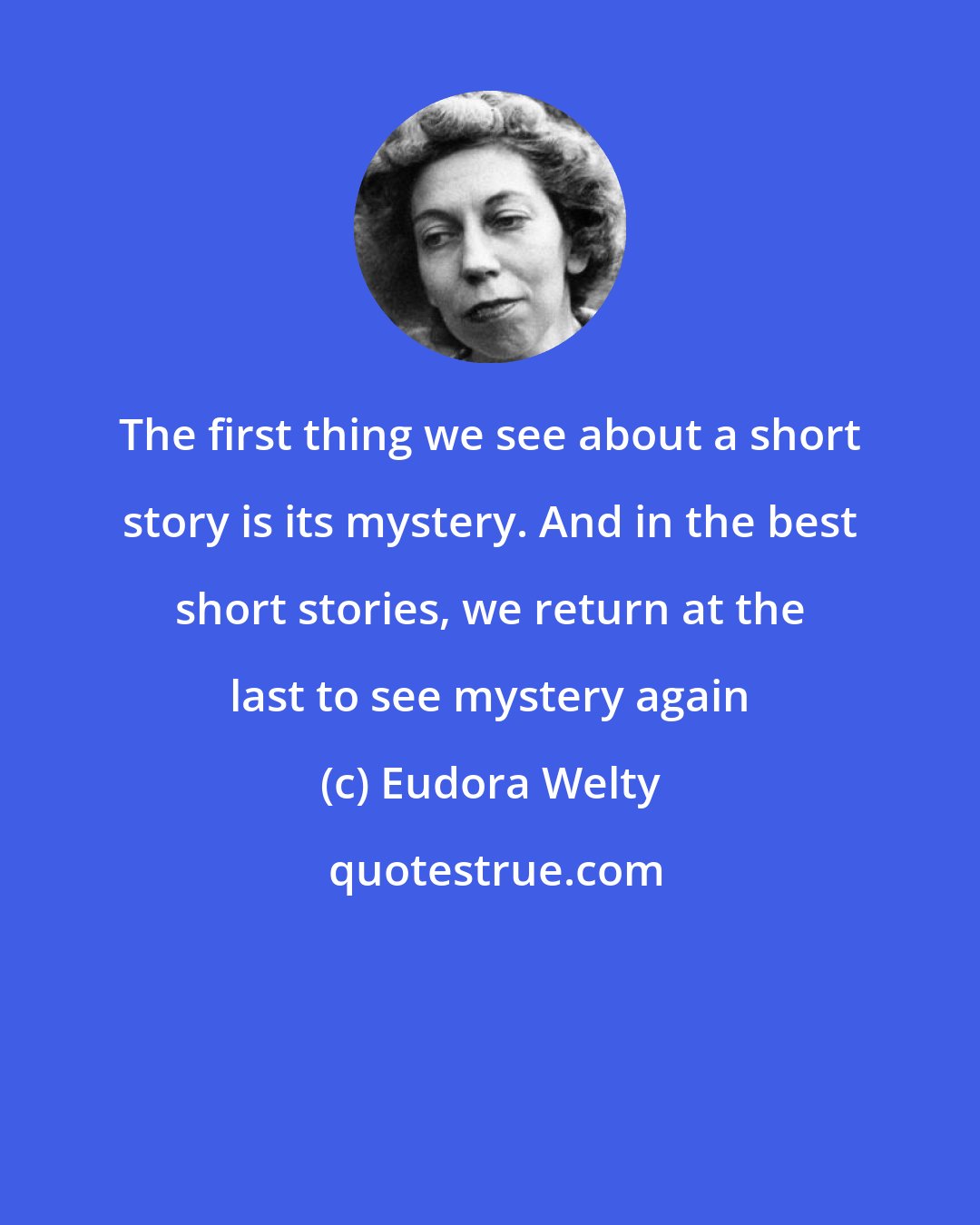 Eudora Welty: The first thing we see about a short story is its mystery. And in the best short stories, we return at the last to see mystery again