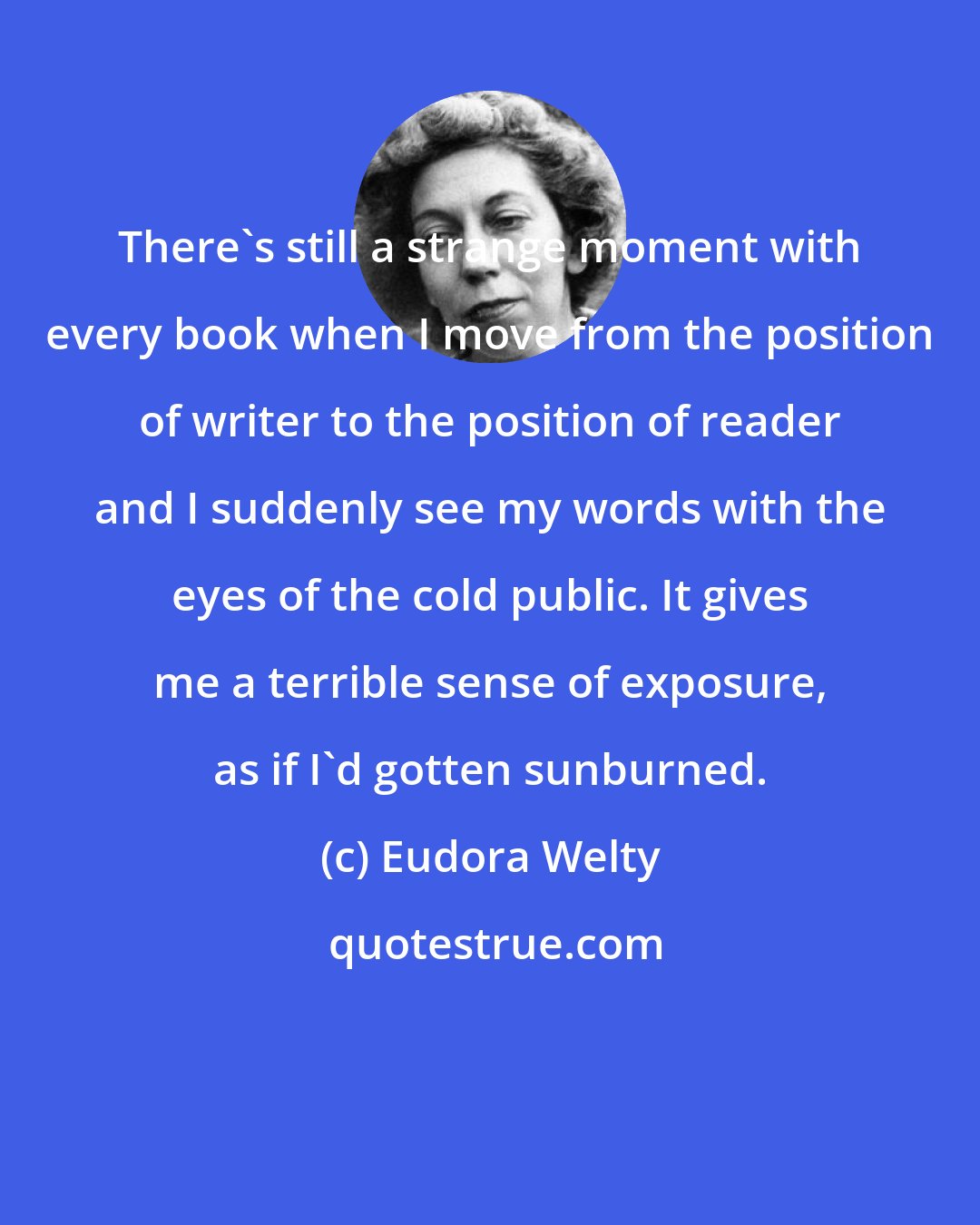 Eudora Welty: There's still a strange moment with every book when I move from the position of writer to the position of reader and I suddenly see my words with the eyes of the cold public. It gives me a terrible sense of exposure, as if I'd gotten sunburned.