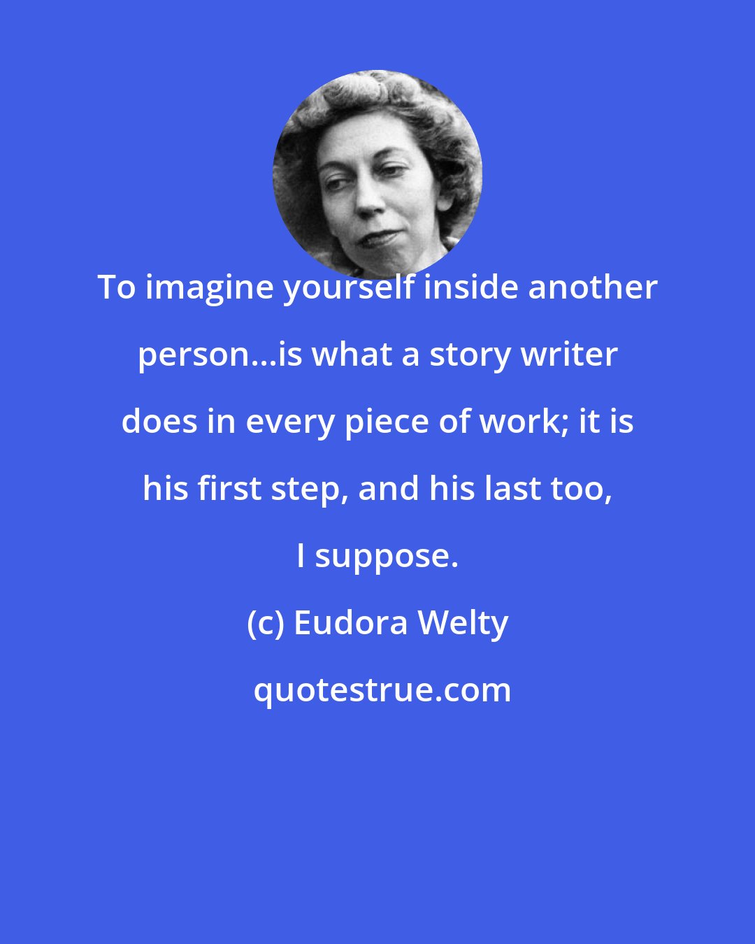 Eudora Welty: To imagine yourself inside another person...is what a story writer does in every piece of work; it is his first step, and his last too, I suppose.