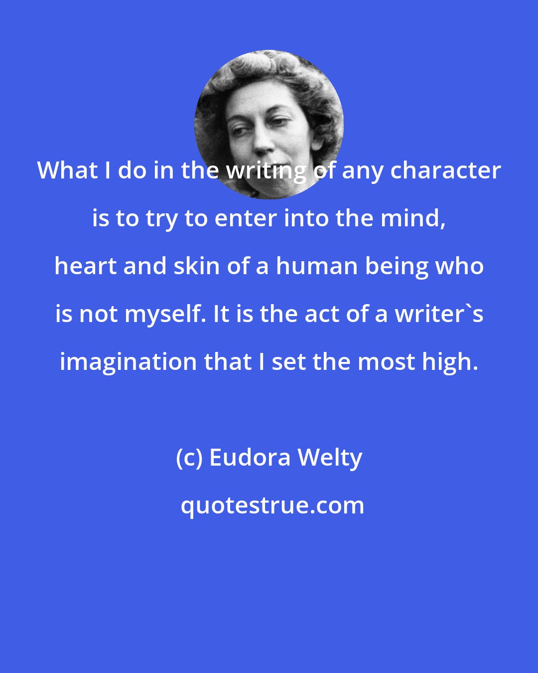 Eudora Welty: What I do in the writing of any character is to try to enter into the mind, heart and skin of a human being who is not myself. It is the act of a writer's imagination that I set the most high.