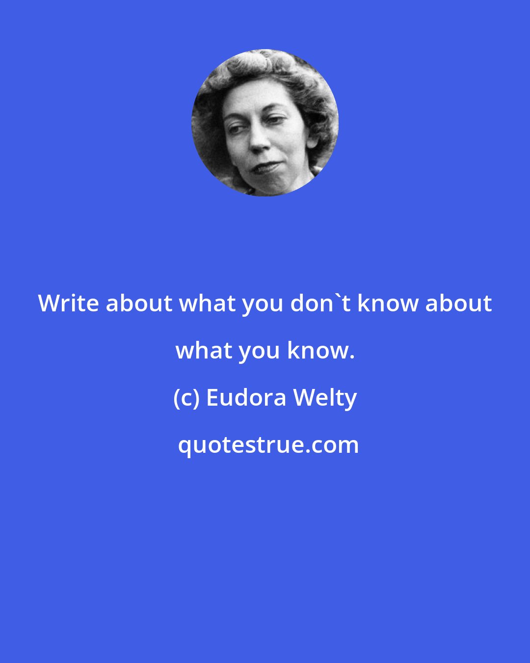 Eudora Welty: Write about what you don't know about what you know.