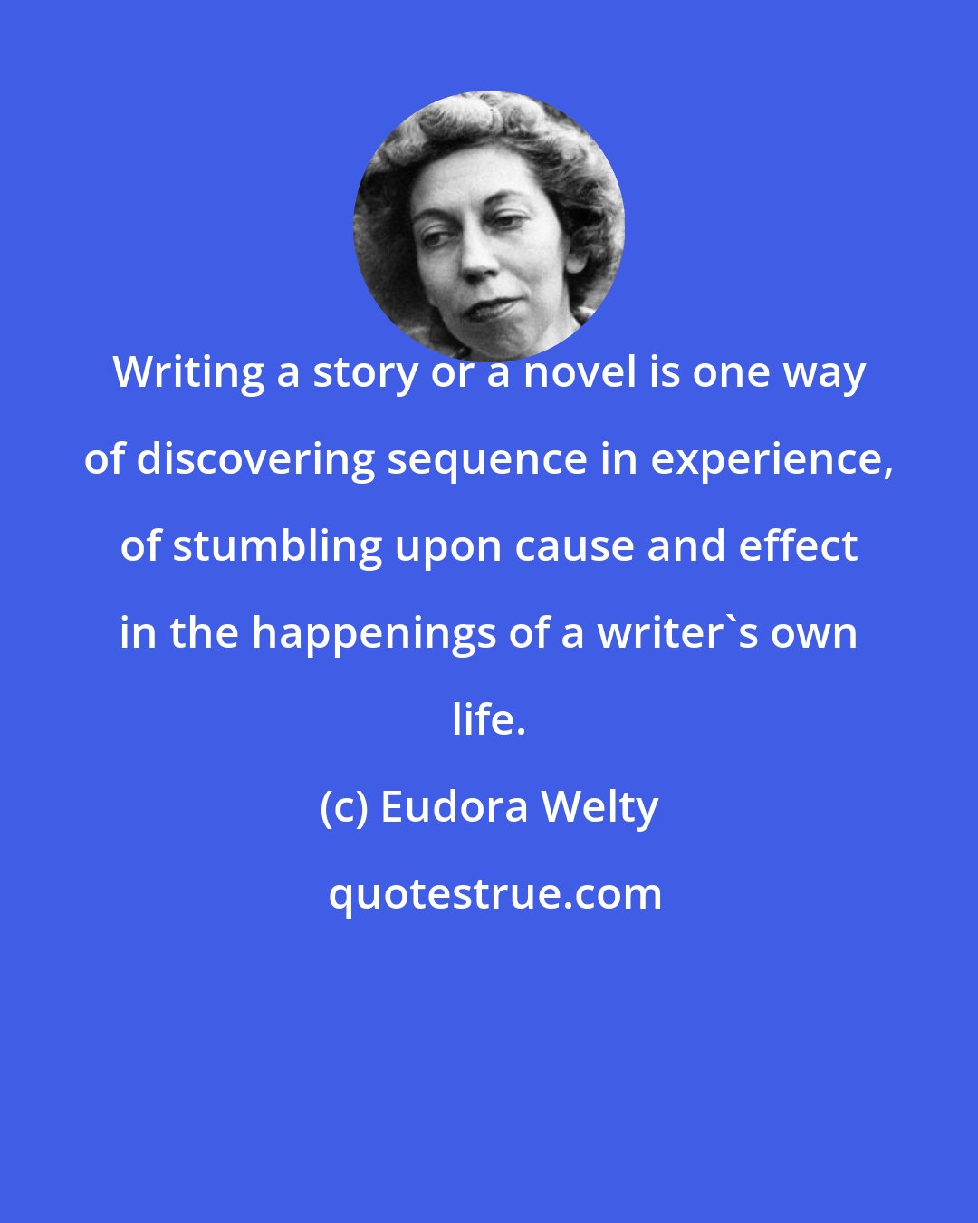 Eudora Welty: Writing a story or a novel is one way of discovering sequence in experience, of stumbling upon cause and effect in the happenings of a writer's own life.