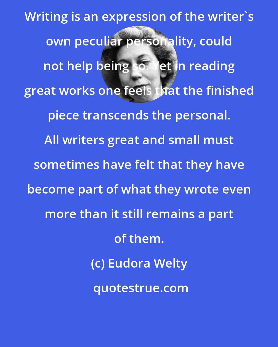 Eudora Welty: Writing is an expression of the writer's own peculiar personality, could not help being so. Yet in reading great works one feels that the finished piece transcends the personal. All writers great and small must sometimes have felt that they have become part of what they wrote even more than it still remains a part of them.