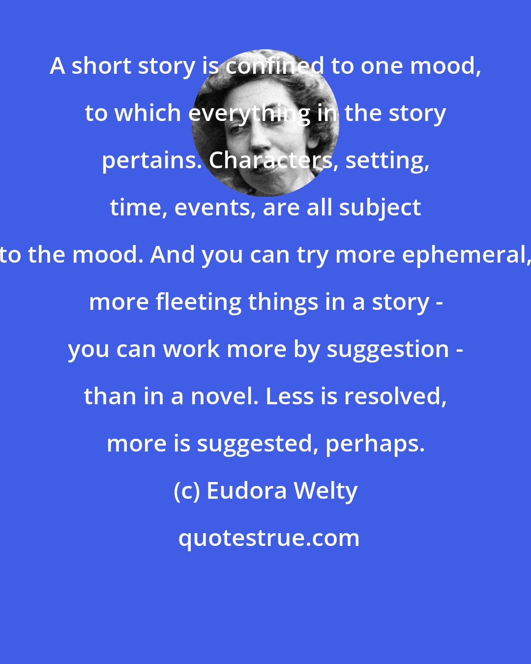 Eudora Welty: A short story is confined to one mood, to which everything in the story pertains. Characters, setting, time, events, are all subject to the mood. And you can try more ephemeral, more fleeting things in a story - you can work more by suggestion - than in a novel. Less is resolved, more is suggested, perhaps.