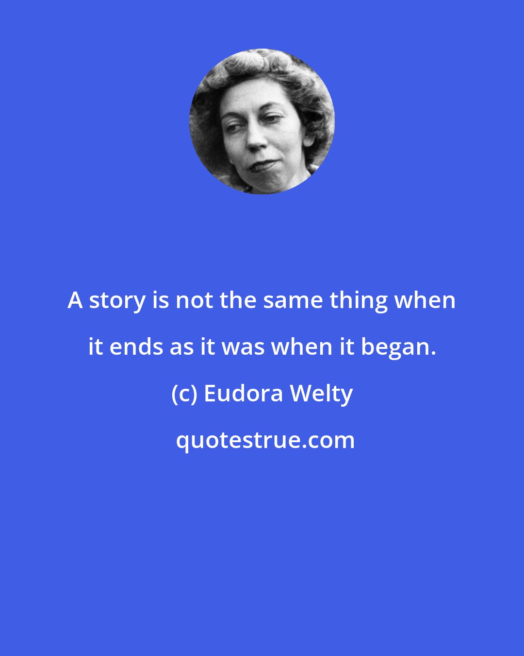 Eudora Welty: A story is not the same thing when it ends as it was when it began.