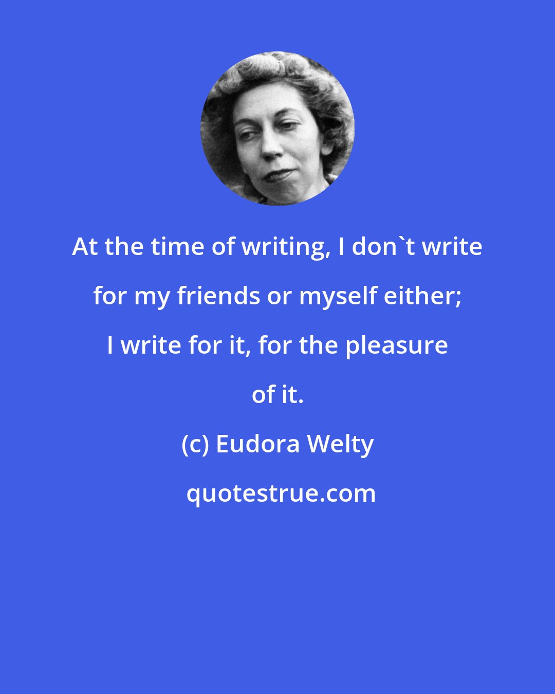 Eudora Welty: At the time of writing, I don't write for my friends or myself either; I write for it, for the pleasure of it.