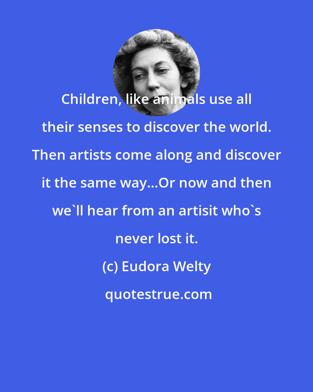 Eudora Welty: Children, like animals use all their senses to discover the world. Then artists come along and discover it the same way...Or now and then we'll hear from an artisit who's never lost it.