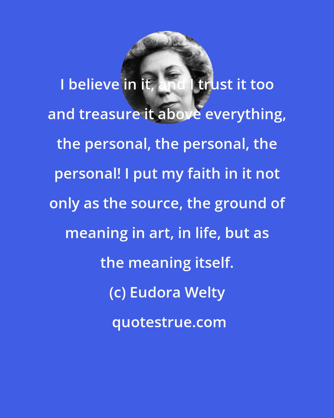 Eudora Welty: I believe in it, and I trust it too and treasure it above everything, the personal, the personal, the personal! I put my faith in it not only as the source, the ground of meaning in art, in life, but as the meaning itself.