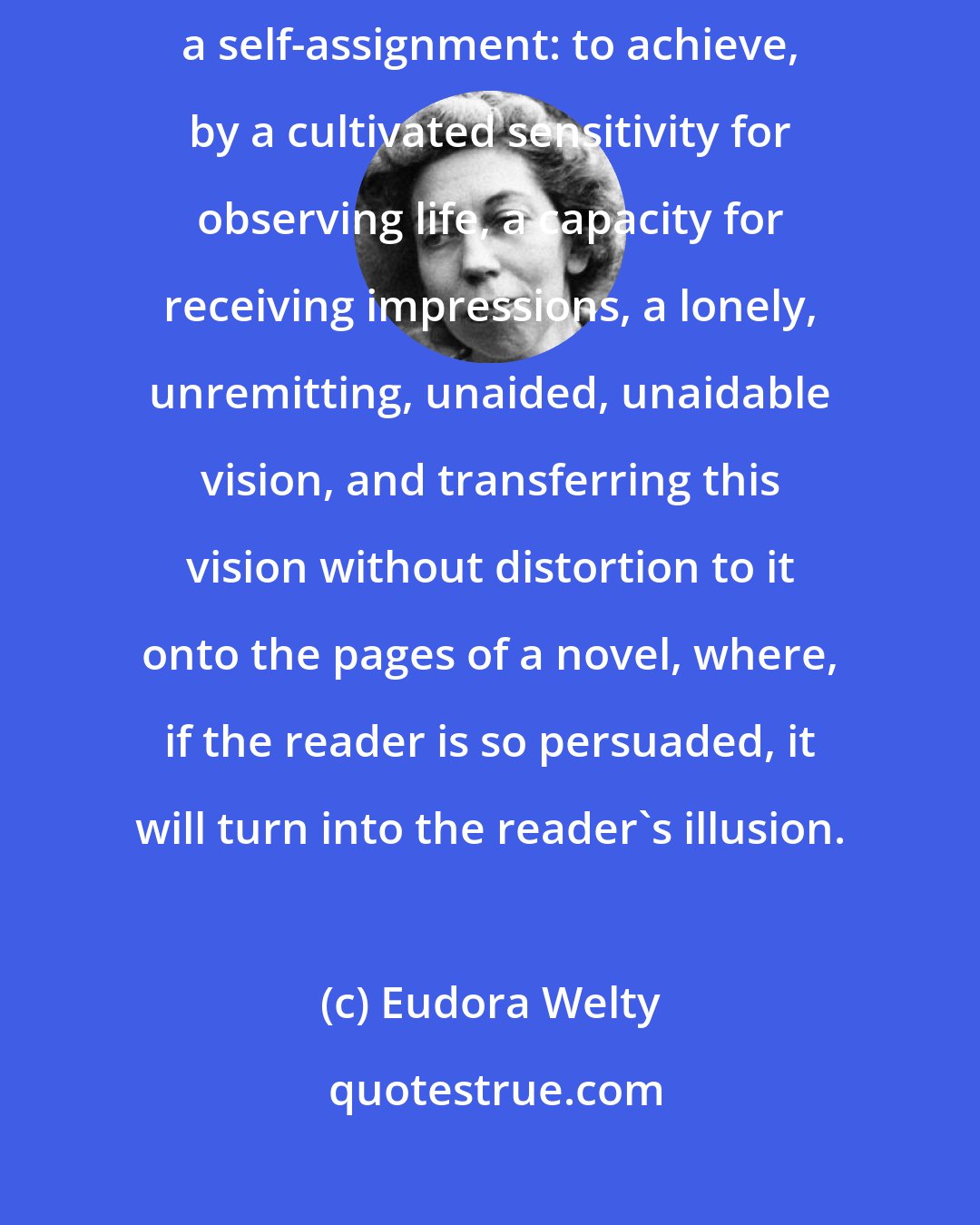 Eudora Welty: Making reality real is art's responsibility. It is a practical assignment, then, a self-assignment: to achieve, by a cultivated sensitivity for observing life, a capacity for receiving impressions, a lonely, unremitting, unaided, unaidable vision, and transferring this vision without distortion to it onto the pages of a novel, where, if the reader is so persuaded, it will turn into the reader's illusion.