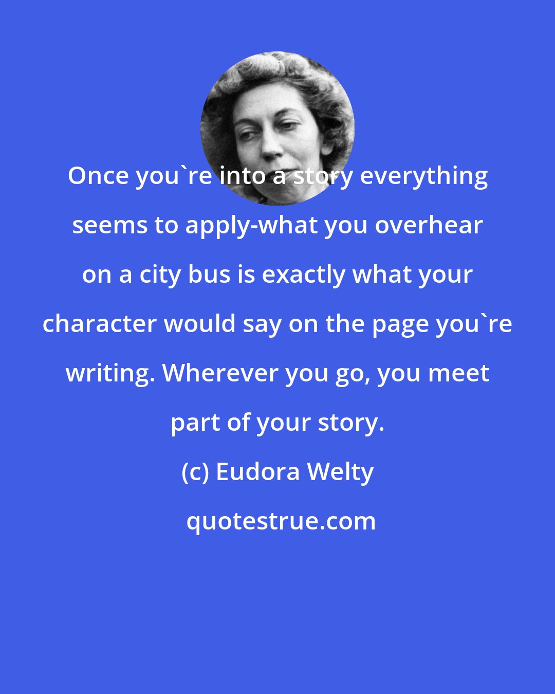 Eudora Welty: Once you're into a story everything seems to apply-what you overhear on a city bus is exactly what your character would say on the page you're writing. Wherever you go, you meet part of your story.