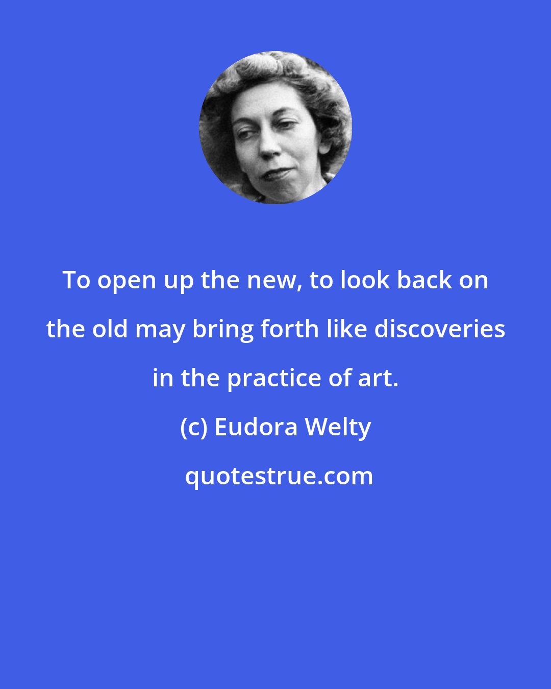 Eudora Welty: To open up the new, to look back on the old may bring forth like discoveries in the practice of art.