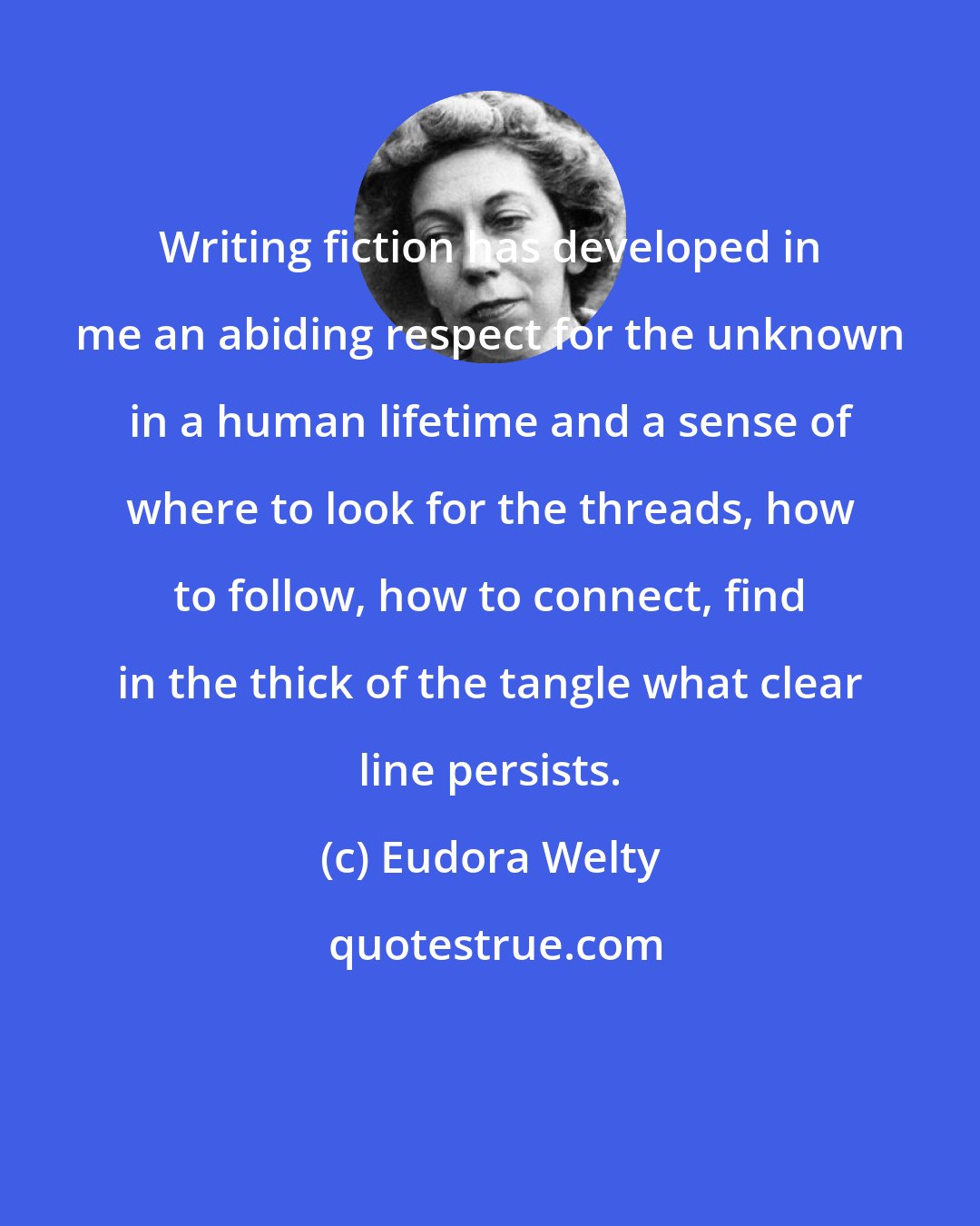 Eudora Welty: Writing fiction has developed in me an abiding respect for the unknown in a human lifetime and a sense of where to look for the threads, how to follow, how to connect, find in the thick of the tangle what clear line persists.