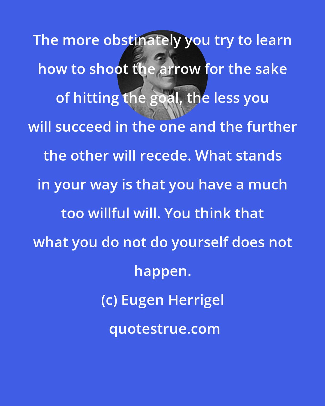 Eugen Herrigel: The more obstinately you try to learn how to shoot the arrow for the sake of hitting the goal, the less you will succeed in the one and the further the other will recede. What stands in your way is that you have a much too willful will. You think that what you do not do yourself does not happen.