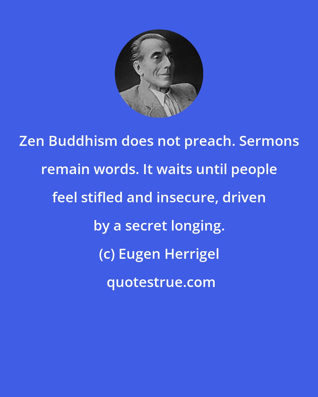 Eugen Herrigel: Zen Buddhism does not preach. Sermons remain words. It waits until people feel stifled and insecure, driven by a secret longing.