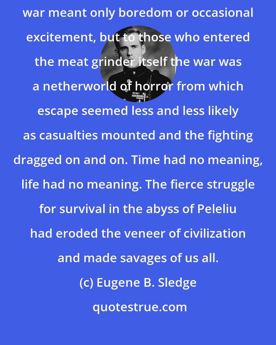 Eugene B. Sledge: To the non-combatants and those on the periphery of action, the war meant only boredom or occasional excitement, but to those who entered the meat grinder itself the war was a netherworld of horror from which escape seemed less and less likely as casualties mounted and the fighting dragged on and on. Time had no meaning, life had no meaning. The fierce struggle for survival in the abyss of Peleliu had eroded the veneer of civilization and made savages of us all.