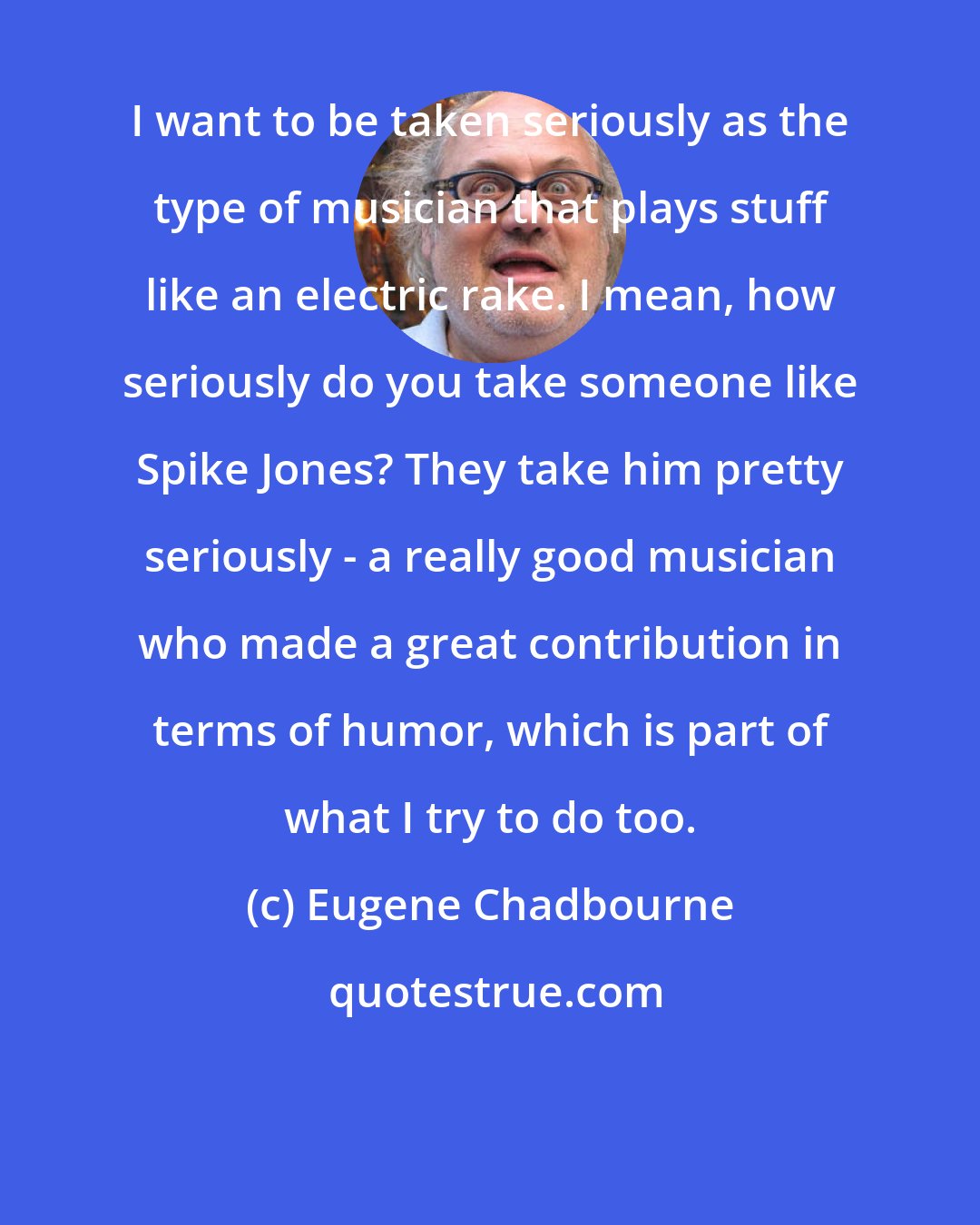 Eugene Chadbourne: I want to be taken seriously as the type of musician that plays stuff like an electric rake. I mean, how seriously do you take someone like Spike Jones? They take him pretty seriously - a really good musician who made a great contribution in terms of humor, which is part of what I try to do too.
