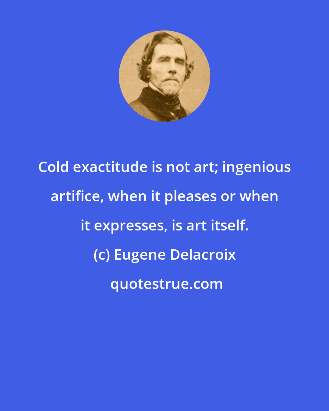 Eugene Delacroix: Cold exactitude is not art; ingenious artifice, when it pleases or when it expresses, is art itself.