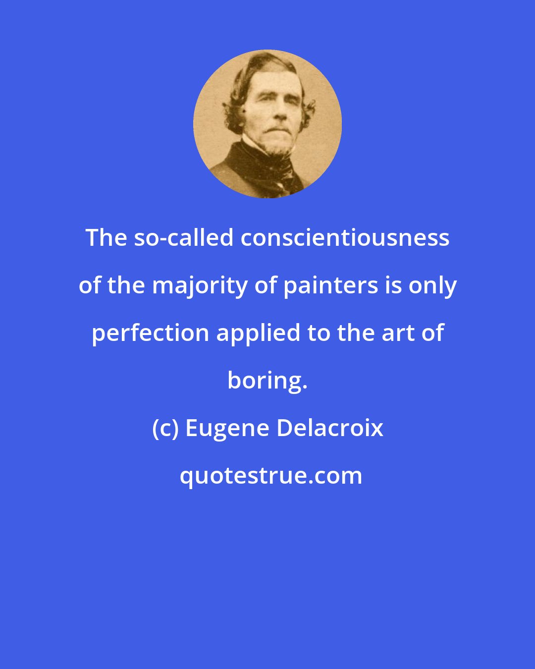 Eugene Delacroix: The so-called conscientiousness of the majority of painters is only perfection applied to the art of boring.