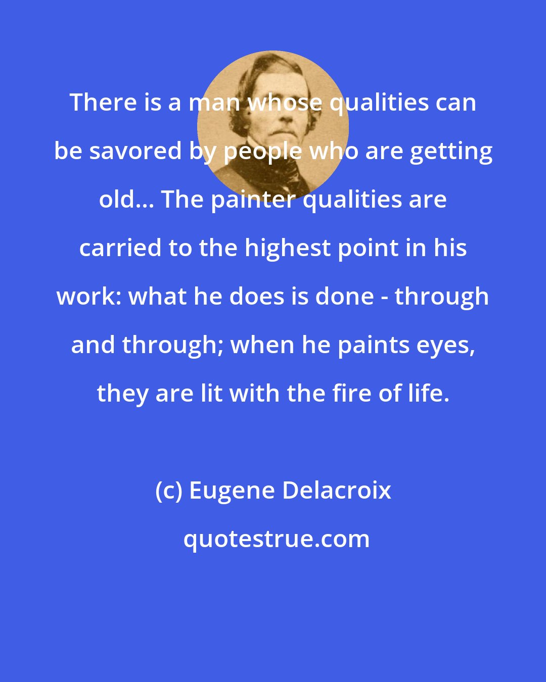 Eugene Delacroix: There is a man whose qualities can be savored by people who are getting old... The painter qualities are carried to the highest point in his work: what he does is done - through and through; when he paints eyes, they are lit with the fire of life.