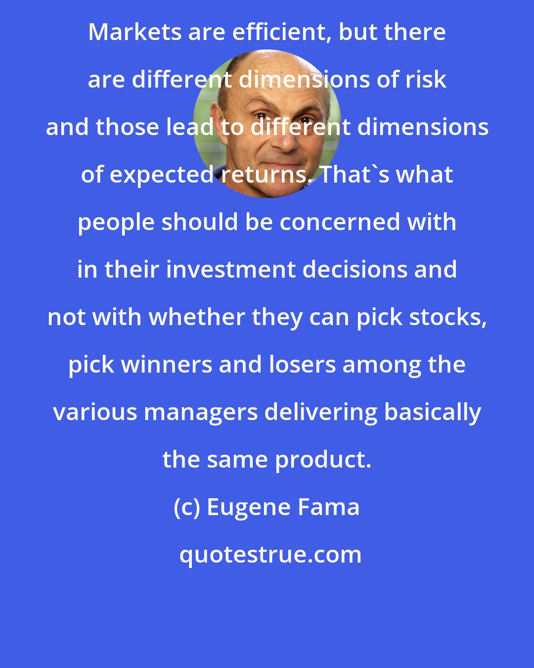 Eugene Fama: Markets are efficient, but there are different dimensions of risk and those lead to different dimensions of expected returns. That's what people should be concerned with in their investment decisions and not with whether they can pick stocks, pick winners and losers among the various managers delivering basically the same product.