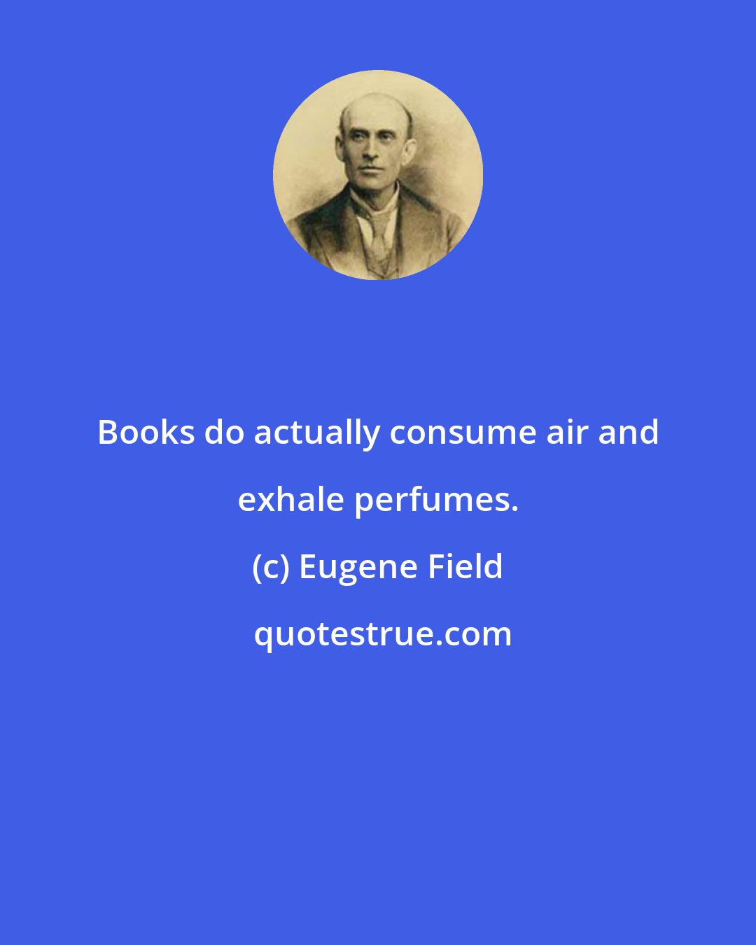 Eugene Field: Books do actually consume air and exhale perfumes.