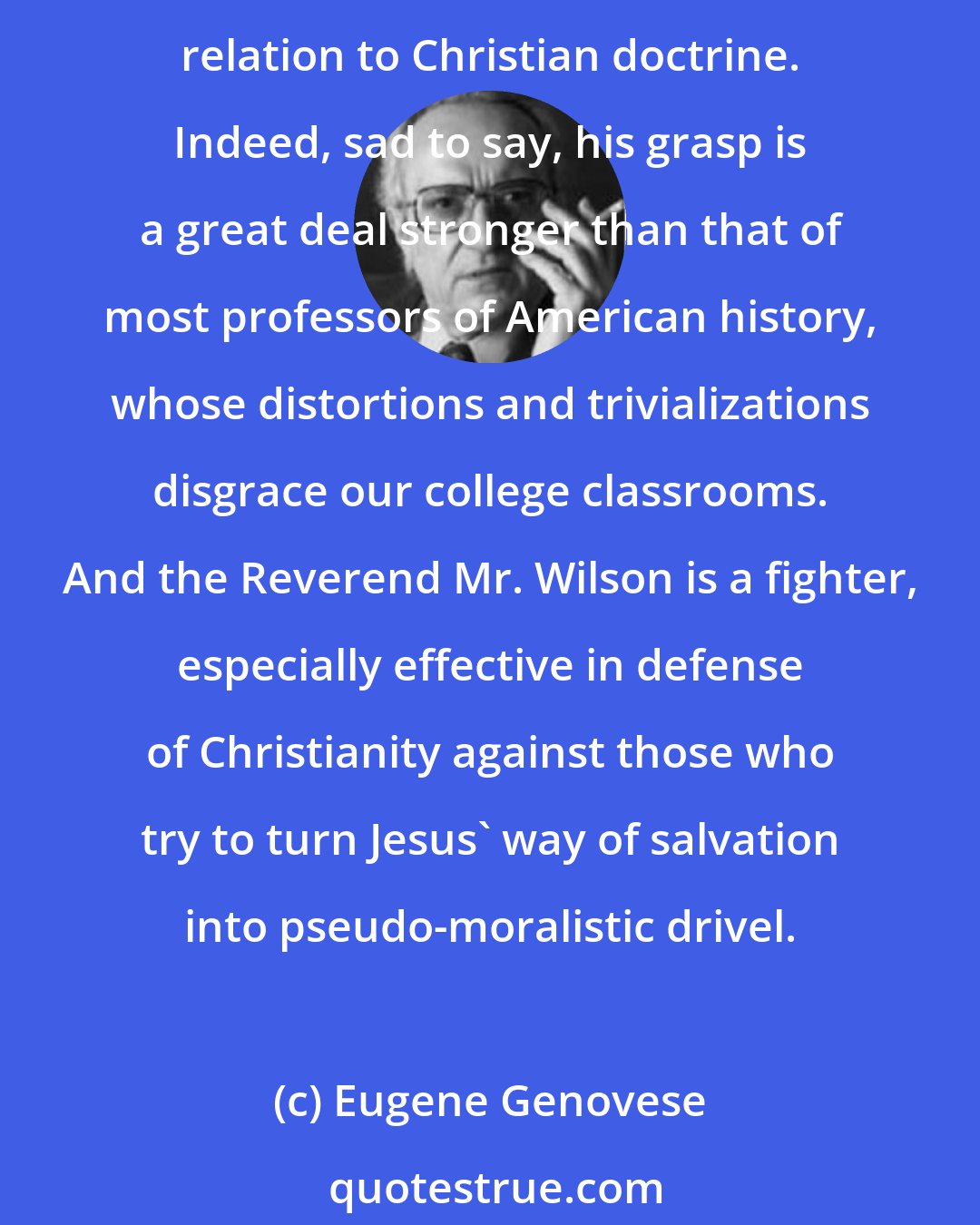 Eugene Genovese: The Reverend Douglas Wilson may not be a professional historian, as his detractors say, but he has a strong grasp of the essentials of the history of slavery and its relation to Christian doctrine. Indeed, sad to say, his grasp is a great deal stronger than that of most professors of American history, whose distortions and trivializations disgrace our college classrooms. And the Reverend Mr. Wilson is a fighter, especially effective in defense of Christianity against those who try to turn Jesus' way of salvation into pseudo-moralistic drivel.