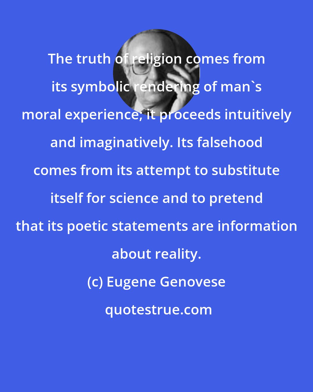 Eugene Genovese: The truth of religion comes from its symbolic rendering of man's moral experience; it proceeds intuitively and imaginatively. Its falsehood comes from its attempt to substitute itself for science and to pretend that its poetic statements are information about reality.