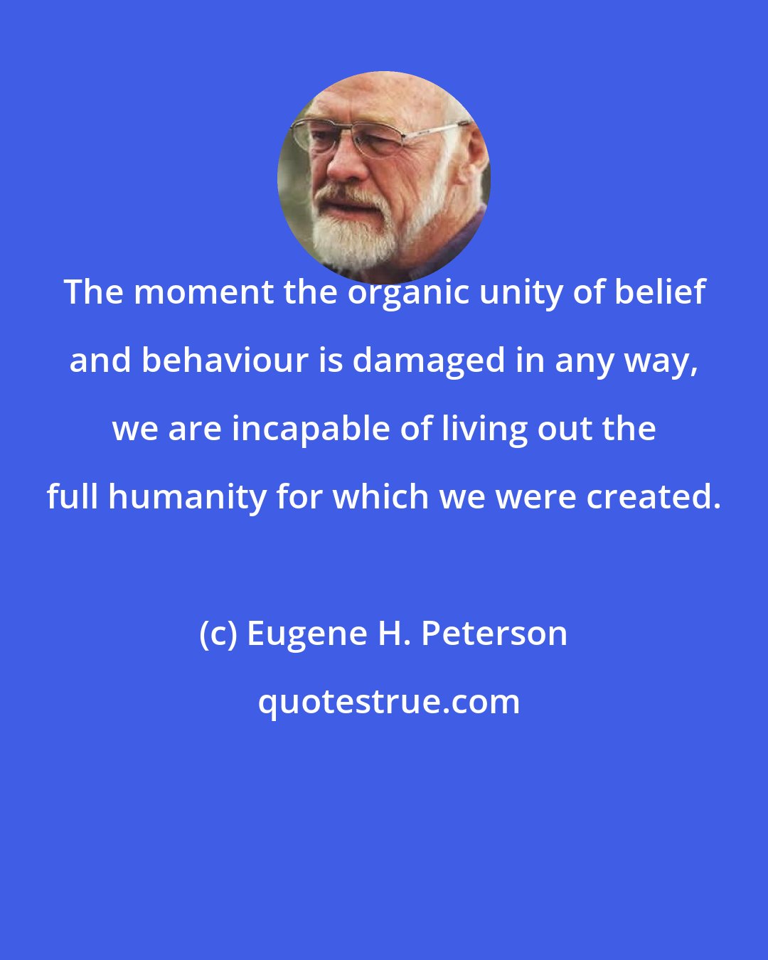 Eugene H. Peterson: The moment the organic unity of belief and behaviour is damaged in any way, we are incapable of living out the full humanity for which we were created.