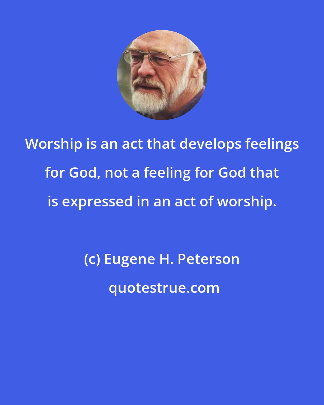 Eugene H. Peterson: Worship is an act that develops feelings for God, not a feeling for God that is expressed in an act of worship.