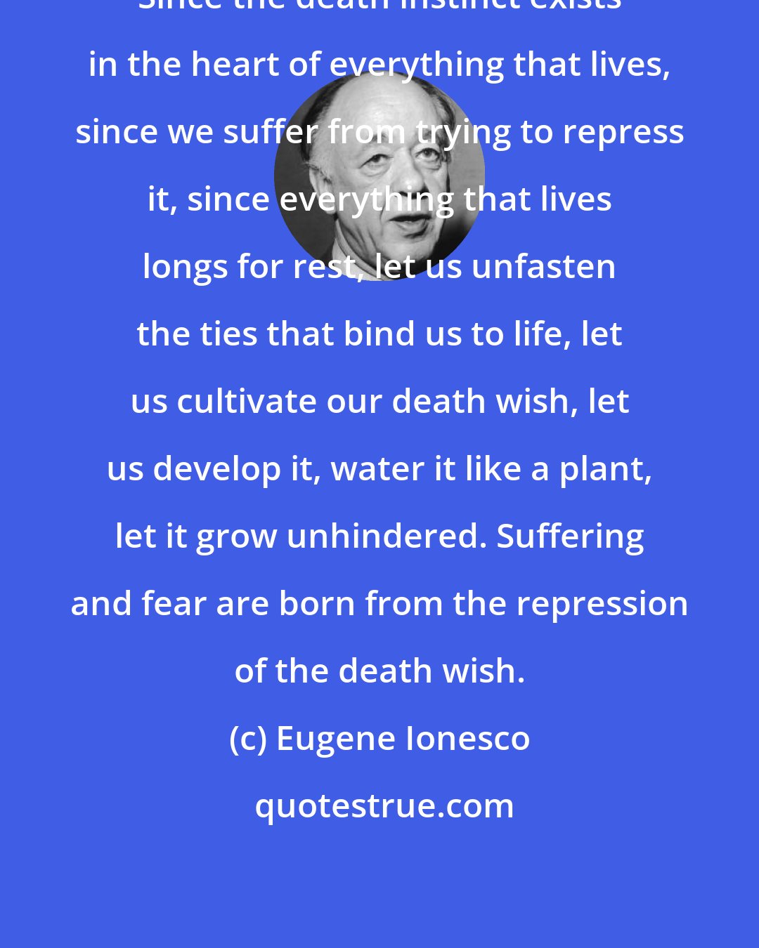 Eugene Ionesco: Since the death instinct exists in the heart of everything that lives, since we suffer from trying to repress it, since everything that lives longs for rest, let us unfasten the ties that bind us to life, let us cultivate our death wish, let us develop it, water it like a plant, let it grow unhindered. Suffering and fear are born from the repression of the death wish.
