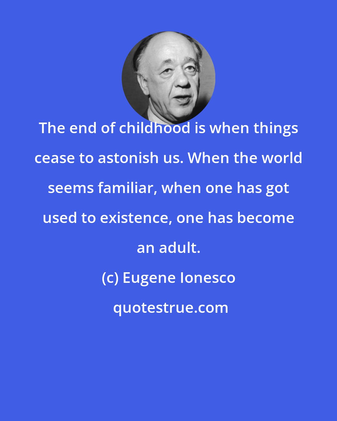 Eugene Ionesco: The end of childhood is when things cease to astonish us. When the world seems familiar, when one has got used to existence, one has become an adult.