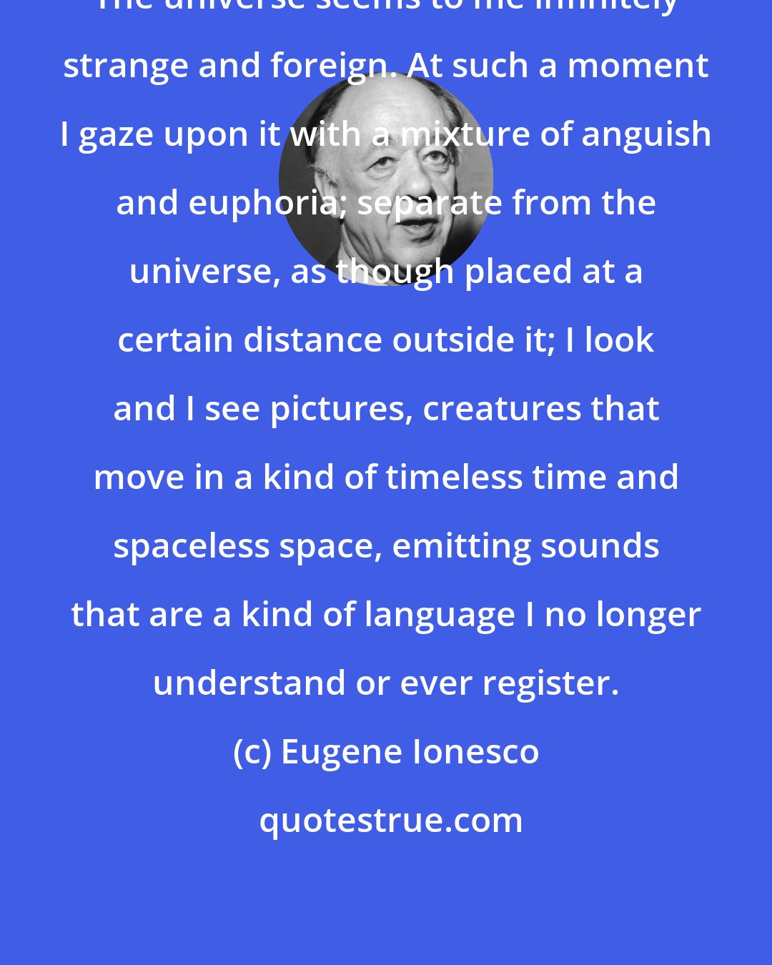 Eugene Ionesco: The universe seems to me infinitely strange and foreign. At such a moment I gaze upon it with a mixture of anguish and euphoria; separate from the universe, as though placed at a certain distance outside it; I look and I see pictures, creatures that move in a kind of timeless time and spaceless space, emitting sounds that are a kind of language I no longer understand or ever register.