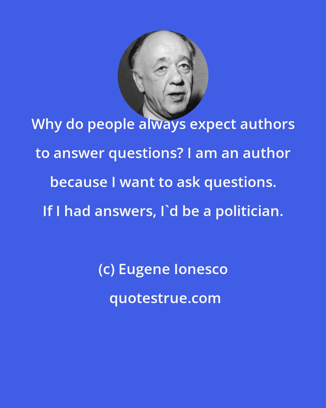 Eugene Ionesco: Why do people always expect authors to answer questions? I am an author because I want to ask questions. If I had answers, I'd be a politician.