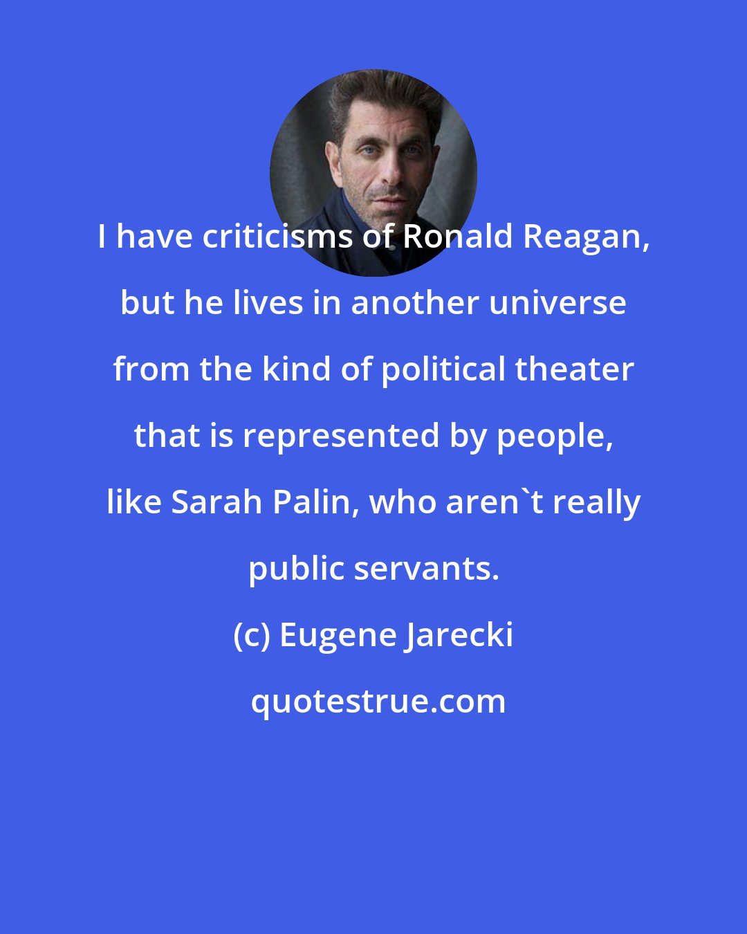 Eugene Jarecki: I have criticisms of Ronald Reagan, but he lives in another universe from the kind of political theater that is represented by people, like Sarah Palin, who aren't really public servants.