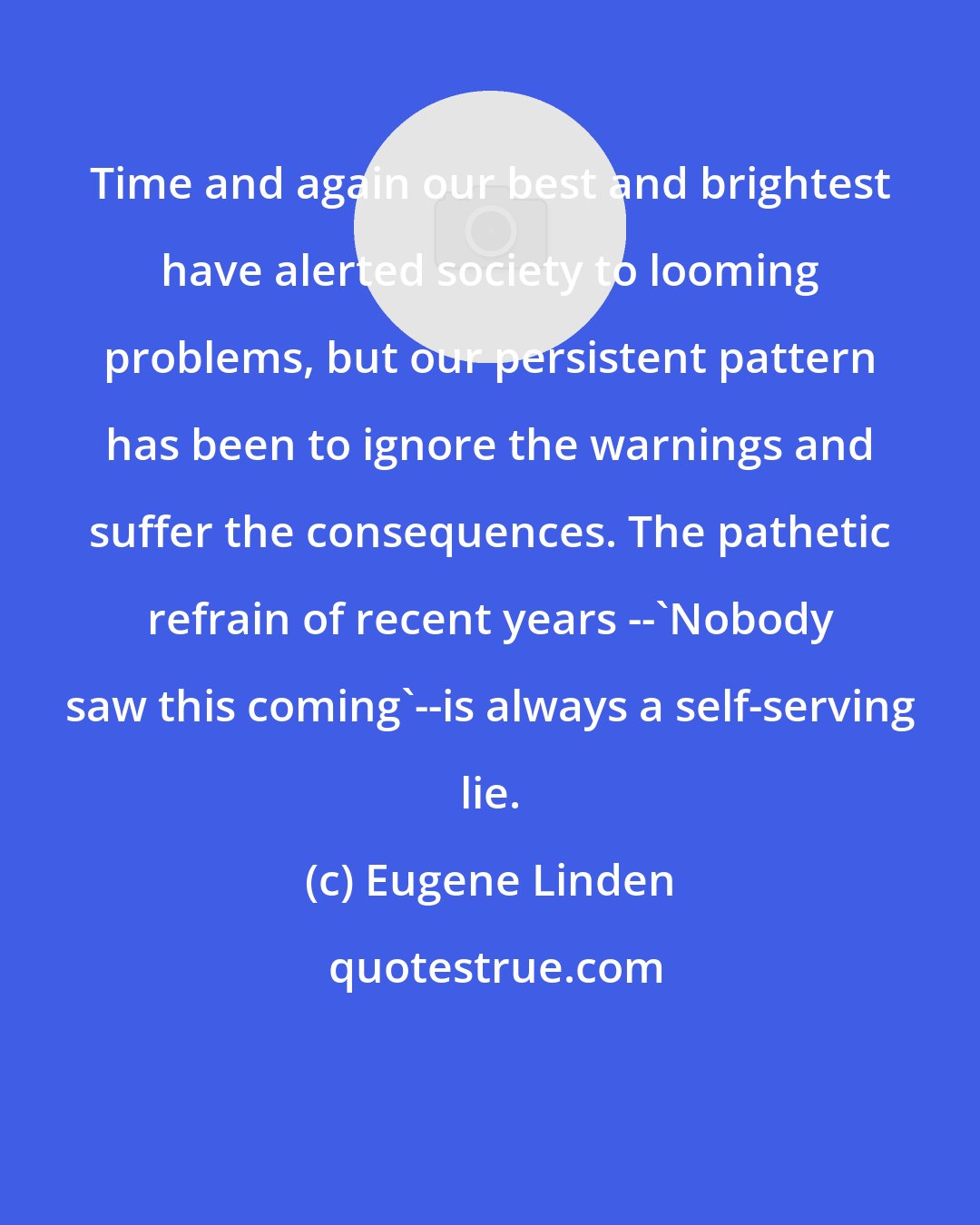 Eugene Linden: Time and again our best and brightest have alerted society to looming problems, but our persistent pattern has been to ignore the warnings and suffer the consequences. The pathetic refrain of recent years --'Nobody saw this coming'--is always a self-serving lie.