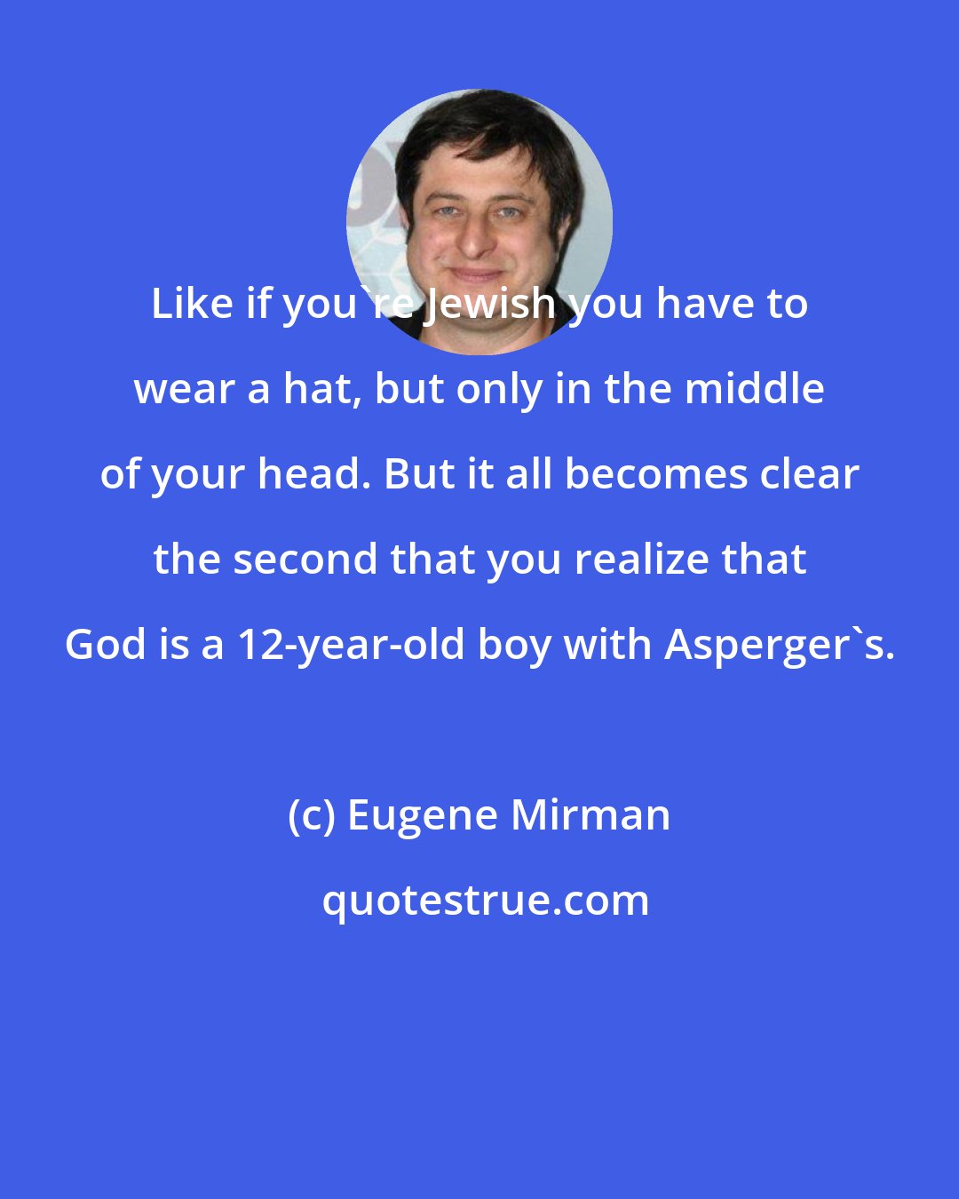 Eugene Mirman: Like if you're Jewish you have to wear a hat, but only in the middle of your head. But it all becomes clear the second that you realize that God is a 12-year-old boy with Asperger's.